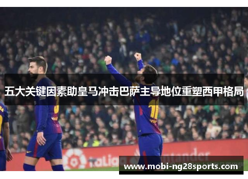 五大关键因素助皇马冲击巴萨主导地位重塑西甲格局