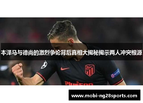 本泽马与德尚的激烈争论背后真相大揭秘揭示两人冲突根源