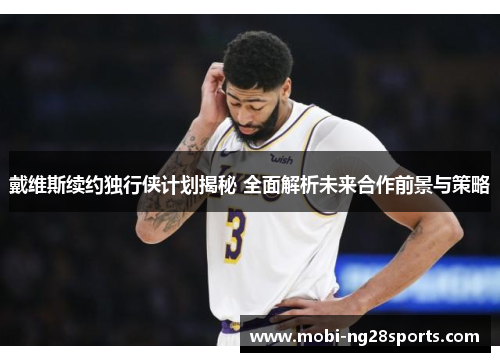 戴维斯续约独行侠计划揭秘 全面解析未来合作前景与策略