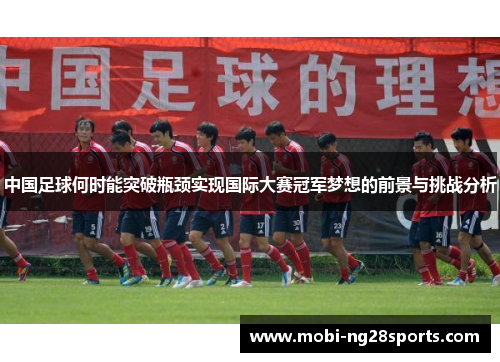 中国足球何时能突破瓶颈实现国际大赛冠军梦想的前景与挑战分析